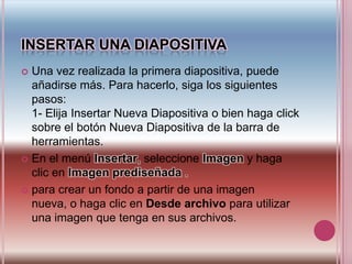 INSERTAR UNA diapositivaUna vez realizada la primera diapositiva, puede añadirse más. Para hacerlo, siga los siguientes pasos:1- Elija Insertar Nueva Diapositiva o bien haga click sobre el botón Nueva Diapositiva de la barra de herramientas.En el menú Insertar, seleccione Imagen y haga clic en Imagen prediseñada .para crear un fondo a partir de una imagen nueva, o haga clic en Desde archivo para utilizar una imagen que tenga en sus archivos. 