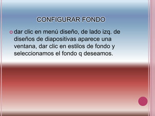 CONFIGURAR FONDOdar clic en menú diseño, de lado izq. de diseños de diapositivas aparece una ventana, dar clic en estilos de fondo y seleccionamos el fondo q deseamos.