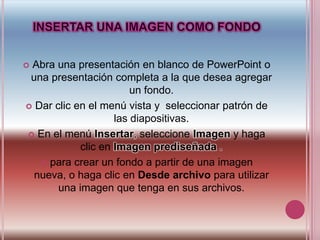 INSERTAR UNA IMAGEN COMO FONDOAbra una presentación en blanco de PowerPoint o una presentación completa a la que desea agregar un fondo.Dar clic en el menú vista y  seleccionar patrón de las diapositivas.En el menú Insertar, seleccione Imagen y haga clic en Imagen prediseñada .para crear un fondo a partir de una imagen nueva, o haga clic en Desde archivo para utilizar una imagen que tenga en sus archivos. 