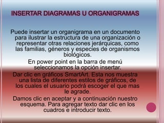 INSERTAR DIAGRAMAS U ORGANIGRAMASPuede insertar un organigrama en un documento para ilustrar la estructura de una organización o representar otras relaciones jerárquicas, como las familias, géneros y especies de organismos biológicos.En powerpoint en la barra de menú seleccionamos la opción insertar.Dar clic en gráficos SmartArt. Esta nos muestra una lista de diferentes estilos de gráficos, de los cuales el usuario podrá escoger el que mas le agrade.Damos clic en aceptar y a continuación nuestro esquema. Para agregar texto dar clic en los cuadros e introducir texto.