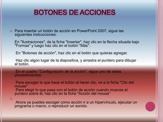 BOTONES DE ACCIONESPara insertar un botón de acción en PowerPoint 2007, sigue las siguientes instrucciones:En "Ilustraciones", de la ficha "Insertar", haz clic en la flecha situada bajo "Formas" y luego haz clic en el botón "Más".En "Botones de acción", haz clic en el botón que quieras agregar.Haz clic algún lugar de la diapositiva, y arrastra el puntero para dibujar el botón.En el cuadro "Configuración de la acción", sigue uno de estos procedimientos:Para escoger lo que hace el botón al hacer clic, ve a la ficha "Clic del mouse"Para elegir lo que pasa con el botón de acción cuando mueves el puntero sobre él, haz clic en la ficha "Acción del mouse“Ahora ya puedes escoger como acción ir a un hipervínculo, ejecutar un programa o macro, o reproducir un sonido.