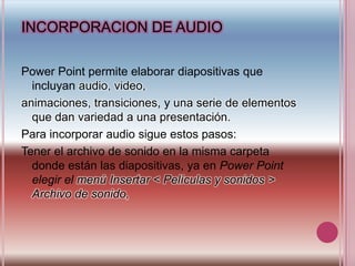 INCORPORACION DE AUDIOPower Point permite elaborar diapositivas que incluyan audio, video,animaciones, transiciones, y una serie de elementos que dan variedad a una presentación.Para incorporar audio sigue estos pasos:Tener el archivo de sonido en la misma carpeta donde están las diapositivas, ya en Power Point elegir el menú Insertar < Películas y sonidos > Archivo de sonido,