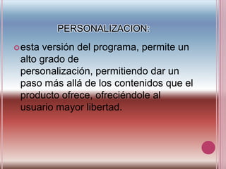 PERSONALIZACION:esta versión del programa, permite un alto grado de personalización, permitiendo dar un paso más allá de los contenidos que el producto ofrece, ofreciéndole al usuario mayor libertad.