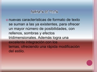 FORMATO DE TEXTOnuevas características de formato de texto se suman a las ya existentes, para ofrecer un mayor número de posibilidades, con rellenos, sombras y efectos tridimensionales. Además logra una excelente integración con los temas, ofreciendo una rápida modificación del estilo.