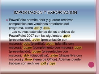 IMPORTACION Y EXPORTACIONPowerPoint permite abrir y guardar archivos compatibles con versiones anteriores del programa, como .ppty .pps.    Las nuevas extensiones de los archivos de PowerPoint 2007 son las siguientes: .pptx(presentación), .pptm(presentación con macros), .potx(plantilla), .potm(plantilla con macros), .ppam(complemento con macros) .ppsx(presentación), .ppsm(presentación con macros), .sldx(diapositiva), .sldm(diapositiva con macros) y .thmx(tema de Office). Además puede trabajar con archivos .pdfy .xps