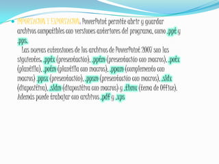 IMPORTACION Y EXPORTACION: PowerPoint permite abrir y guardar archivos compatibles con versiones anteriores del programa, como .ppt y .pps.    Las nuevas extensiones de los archivos de PowerPoint 2007 son las siguientes: .pptx (presentación), .pptm (presentación con macros), .potx (plantilla), .potm (plantilla con macros), .ppam (complemento con macros) .ppsx (presentación), .ppsm (presentación con macros), .sldx (diapositiva), .sldm (diapositiva con macros) y .thmx (tema de Office). Además puede trabajar con archivos .pdf y .xps