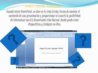 ¿COMO SE  CREA UNA PRESENTACION?Cuando inicia PowerPoint, se abre en la vista (vista: forma de mostrar el contenido de una presentación y proporcionar al usuario la posibilidad de interactuar con él.) denominada vista Normal, donde puede crear diapositivas y trabajar en ellas.