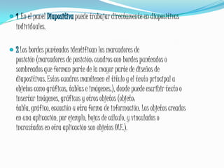 1En el panel Diapositiva puede trabajar directamente en diapositivas individuales.2Los bordes punteados identifican los marcadores de posición (marcadores de posición: cuadros con bordes punteados o sombreados que forman parte de la mayor parte de diseños de diapositivas. Estos cuadros mantienen el título y el texto principal u objetos como gráficos, tablas e imágenes.), donde puede escribir texto o insertar imágenes, gráficos y otros objetos (objeto: tabla, gráfico, ecuación u otra forma de información. Los objetos creados en una aplicación, por ejemplo, hojas de cálculo, y vinculados o incrustados en otra aplicación son objetos OLE.).