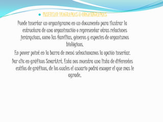 INSERTAR DIAGRAMAS U ORGANIGRAMASPuede insertar un organigrama en un documento para ilustrar la estructura de una organización o representar otras relaciones jerárquicas, como las familias, géneros y especies de organismos biológicos.En power point en la barra de menú seleccionamos la opción insertar.Dar clic en gráficos SmartArt. Esta nos muestra una lista de diferentes estilos de gráficos, de los cuales el usuario podrá escoger el que mas le agrade.