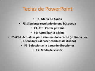 Teclas de PowerPoint
                   • F1: Menú de Ayuda
       • F3: Siguiente resultado de una búsqueda
                 • F4+Ctrl: Cerrar pestaña
                 • F5: Actualizar la página
• F5+Ctrl: Actualizar pero eliminando la caché (utilizada por
           diseñadores al hacer cambios de diseño)
         • F6: Seleccionar la barra de direcciones
                   • F7: Modo del cursor
 