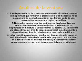 Análisis de la ventana
• 1. En la parte central de la ventana es donde visualizamos y creamos
    las diapositivas que formarán la presentación. Una diapositiva no es
       más que una de las muchas pantallas que forman parte de una
                presentación, es como una página de un libro.
  • 2. El área de esquema muestra los títulos de las diapositivas que
          vamos creando con su número e incluso puede mostrar las
   diapositivas en miniatura si seleccionamos su pestaña . Al seleccionar
    una diapositiva en el área de esquema aparecerá inmediatamente la
       diapositiva en el área de trabajo central para poder modificarla.
 4. La barra de título contiene el nombre del documento abierto que se
    está visualizando, además del nombre del programa. La acompañan
      en la zona derecha los botones minimizar, maximizar/restaurar y
      cerrar, comunes en casi todas las ventanas del entorno Windows.
 
