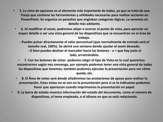 •   5. La cinta de opciones es el elemento más importante de todos, ya que se trata de una
      franja que contiene las herramientas y utilidades necesarias para realizar acciones en
      PowerPoint. Se organiza en pestañas que engloban categorías lógicas. La veremos en
                                       detalle más adelante.
 • 6. Al modificar el zoom, podremos alejar o acercar el punto de vista, para apreciar en
    mayor detalle o ver una vista general de las diapositivas que se encuentran en el área de
                                              trabajo.
     - Puedes pulsar directamente el valor porcentual (que normalmente de entrada será el
            tamaño real, 100%). Se abrirá una ventana donde ajustar el zoom deseado.
           - O bien puedes deslizar el marcador hacia los botones - o + que hay justo al
                                        lado, arrastrándolo.
    • 7. Con los botones de vistas podemos elegir el tipo de Vista en la cual queremos
   encontrarnos según nos convenga, por ejemplo podemos tener una vista general de todas
    las diapositivas que tenemos, también podemos ejecutar la presentación para ver cómo
                                            queda, etc.
  • 8. El Área de notas será donde añadiremos las anotaciones de apoyo para realizar la
     presentación. Estas notas no se ven en la presentación pero si se lo indicamos podemos
                hacer que aparezcan cuando imprimamos la presentación en papel.
• 9. La barra de estado muestra información del estado del documento, como el número de
              diapositivas, el tema empleado, o el idioma en que se está redactando.
 