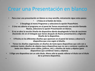 Crear una Presentación en blanco
   •  Para crear una presentación en blanco es muy sencillo, únicamente sigue estos pasos:
                                • 1 Pulsa en el botón de Inicio.
            • 2 Despliega el menú Programas y selecciona la opción PowerPoint.
  • 3 Una vez abierto el programa en el panel de Tareas encontrarás una sección llamada
                       Nuevo, selecciona la opción Presentación en blanco.
  • Si no se abre la sección Diseño de diapositiva ábrela desplegando la lista de secciones
       (haciendo clic en el triángulo que tienes después de Nueva presentación) y eligiendo
                                      Diseño de la diapositiva .
    • 4 Pincha en los diferentes diseños que aparecen en el panel de tareas y observa la
                                 diapositiva que crea según el diseño.
   • Tienes los diseños organizados en diseños de texto (para diapositivas que solo van a
     contener texto), diseños de objetos (para diapositivas que no van a contener cuadros de
         texto sino objetos como tablas, gráficos, etc), y diseños de texto y objetos (para
                             diapositivas que combinan texto y objetos)
• 5 Elige una diapositiva con un solo titulo. Ahora sólo te queda rellenar el título con el título
                                      de tu primera diapositiva.
•
 