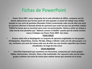 Fichas de PowerPoint
 •      Power Point 2007, como integrante de la suite ofimática de Office, comparte con las
      demás aplicaciones que forman parte de este paquete un panel de trabajo muy similar
   basado en una serie de pestañas (llamadas Fichas) conteniendo cada una de ellas una serie
  de opciones (forman la llamada banda de opciones) que serán las que nos permitan realizar
   TODAS las tareas que se necesitan para crear una presentación. Vamos a echar un vistazo a
    cada una de esas pestañas que "deberás conocer al dedillo" puesto que las usarás muchas
                         veces si trabajas con Power Point 2007. Son éstas:
                                             FICHA INICIO
•      Al picar sobre ella se desplegarán un conjunto de opciones englobadas en seis grupos:
  Portapapeles, Dispositivas, Fuente, Párrafo, Dibujo y Edición. Cada uno de estos grupos a su
   vez, contienen una serie de iconos cada uno de ellos con una función específica que iremos
                                 estudiando a lo largo de este curso.
                                     •     FICHA INSERTAR:
  •      Una ficha importante que usaremos con frecuencia, compuesta por varios grupos:
     Tablas, Ilustraciones, Vínculos, Texto y Clip multimedia. Por supuesto cada uno de estos
        grupos contiene una serie de iconos para realizar tareas que veremos en el curso.
 