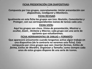 FICHA PRESENTACIÓN CON DIAPOSITIVAS:
                                      -
 Compuesta por tres grupos, concretamente: Iniciar presentación con
                   diapositivas, Configurar y Monitores.
                             FICHA REVISAR:
Igualmente en esta ficha los grupos son tres: Revisión, Comentarios y
     Proteger, con sus correspondientes iconos de tareas cada uno.
                              FICHA VISTA:
      Aquí los grupos son cinco: Vistas de presentación, Mostrar u
     ocultar, Zoom , Ventana y Macros; cada grupo con una serie de
                       opciones que estudiaremos.
            FICHA HERRAMIENTAS DE DIBUJO > FORMATO:
 Que aparecerá únicamente cuando tengamos activo algún trabajo en
      una diapositiva (de lo contrario no veremos esta ficha). Esta
    compuesta por cinco grupos que son: Insertar formas, Estilos de
  forma, Estilos de WordArt, Organizar y Tamaño; como siempre cada
          unos de estos grupos dispone de una serie de iconos.
 