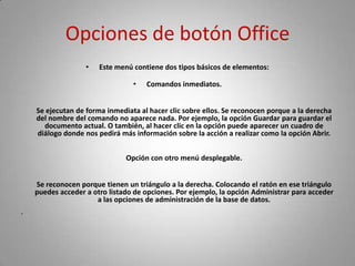 Opciones de botón Office
                   •   Este menú contiene dos tipos básicos de elementos:

                                 •   Comandos inmediatos.


    Se ejecutan de forma inmediata al hacer clic sobre ellos. Se reconocen porque a la derecha
    del nombre del comando no aparece nada. Por ejemplo, la opción Guardar para guardar el
      documento actual. O también, al hacer clic en la opción puede aparecer un cuadro de
    diálogo donde nos pedirá más información sobre la acción a realizar como la opción Abrir.


                               Opción con otro menú desplegable.


    Se reconocen porque tienen un triángulo a la derecha. Colocando el ratón en ese triángulo
    puedes acceder a otro listado de opciones. Por ejemplo, la opción Administrar para acceder
                      a las opciones de administración de la base de datos.
•
 