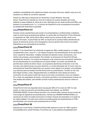 verdadera compatibilidad entre plataformas estaba unos pasos más cerca, debido a que ya no era
necesaria una utilidad de conversión separada.

Febrero de 1994 trajo la introducción de PowerPoint 4.0 para Windows. Para este
tiempo, PowerPoint era utilizado por cerca de 4 millones de usuarios alrededor del mundo,
doblando su base instalada en menos de un año. Reforzado por las ventas de Microsoft Office, que
lideraba a la competencia por 7 a 1, el dominio de PowerPoint en las computadoras de escritorio
fue rápidamente haciéndose insuperable.

[editar]PowerPoint     4.0
Introdujo nuevas características para ayudar a los presentadores y conferenciantes a adaptarse
mejor al mundo de las presentaciones gráficas. La versión Mac de PowerPoint 4.0 fue introducida
en septiembre de 1994, siendo ésta la última versión que los usuarios de Mac verían en los
próximos 40 meses. Ya para finales de 1994, la mayoría de los usuarios habían abandonado los
apoyos de oficinas de servicio como Genigraphics, para así generar ellos mismos sus propias
diapositivas en sus computadoras de escritorio.

[editar]PowerPoint     95
(versión 7.0 de PowerPoint) Fue introducido en agosto de 1995 y estaba basado en un código
completamente nuevo, Visual C++. Las mejoras incluyeron más personalización de las opciones de
menú, soporte de Visual Basic, múltiples comandos de deshacer (undo), animaciones y una
interfaz más amistosa y personalizable. Pero también, la introducción de PowerPoint 95 trajo
aparejada otra situación. Los usuarios se empezaron a dar cuenta de que la proyección electrónica
de sus presentaciones en una pantalla era una opción factible. Una opción que también les
permitía hacer cambios de último minuto. Los proyectores electrónicos comenzaron a ser más
comunes, pero todavía tenían muy poca resolución y un precio demasiado alto. El nuevo motor de
animaciones de PowerPoint 95permitía a los usuarios mover objetos en la pantalla, una posibilidad
muy seductiva para los fanáticos de Walt Disney entre los presentadores. También se hizo más
fácil integrar sonidos y vídeo. Desgraciadamente, la habilidad de incluir efectos de sonido y
movimiento con solo pulsar el botón del mouse se hizo tanto una bendición como una maldición.
Por un lado, las capacidades de sonido y movimiento permitieron a los presentadores conectar con
más sentidos del auditorio, pero también convirtió muchas presentaciones serias en shows de
circo.

[editar]PowerPoint     97
(PowerPoint 8.0) Se hizo disponible dentro del paquete Office 97 en enero de 1997. En esta
versión, el motor de animación dio dramáticos pasos hacia delante. Los SHOWS
PERSONALIZADOS (Custom Shows) permitían a los usuarios definir caminos únicos a través del
mismo juego de diapositivas de presentaciones, mientras que GRABAR NARRACIONES y un
reproductor de media incrustado reconocieron el interés creciente del presentador en el poder de
los medios digitales. Con esta nueva versión era posible guardar las presentaciones en HTML,
permitiéndoles a los usuarios poner presentaciones en la Web.

[editar]PowerPoint     98
Esperado por mucho tiempo, PowerPoint 98 para Mac apareció en enero de 1998 e igualó la
funcionabilidad de la versión Windows. Por primera vez, la casi perfecta compatibilidad entre
 
