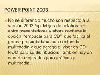 POWER POINT 2003

   No se diferencio mucho con respecto a la
    versión 2002 /xp. Mejora la colaboración
    entre presentadores y ahora contiene la
    opción “empacar para CD”, que facilita al
    grabar presentadores con contenido
    multimedia y que agrega el visor en CD-
    ROM para su distribución. También hay un
    soporte mejorados para gráficos y
    multimedia.
 