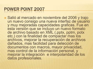 POWER POINT 2007
   Salió al mercado en noviembre del 2006 y trajo
    un nuevo consigo una nueva interfaz de usuario
    y muy mejoradas capacidades graficas. Fue en
    esta versión que se incluyo un nuevo formato
    de archivo basado en XML (.pptx, pptm, potx
    etc.) con la finalidad de compactar mas los
    archivos, mejorar la recuperación de archivos
    dañados, mas facilidad para detección de
    documentos con macros, mayor privacidad,
    mas control de la información personal, y
    mejorar la integración e interpolaridad de los
    datos profesionales.
 