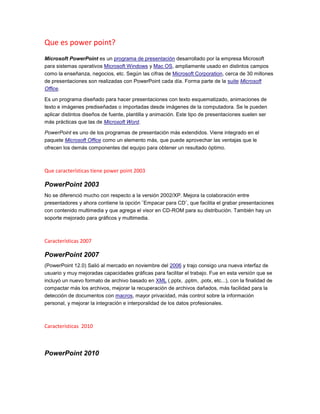 Que es power point?
Microsoft PowerPoint es un programa de presentación desarrollado por la empresa Microsoft
para sistemas operativos Microsoft Windows y Mac OS, ampliamente usado en distintos campos
como la enseñanza, negocios, etc. Según las cifras de Microsoft Corporation, cerca de 30 millones
de presentaciones son realizadas con PowerPoint cada día. Forma parte de la suite Microsoft
Office.

Es un programa diseñado para hacer presentaciones con texto esquematizado, animaciones de
texto e imágenes prediseñadas o importadas desde imágenes de la computadora. Se le pueden
aplicar distintos diseños de fuente, plantilla y animación. Este tipo de presentaciones suelen ser
más prácticas que las de Microsoft Word.

PowerPoint es uno de los programas de presentación más extendidos. Viene integrado en el
paquete Microsoft Office como un elemento más, que puede aprovechar las ventajas que le
ofrecen los demás componentes del equipo para obtener un resultado óptimo.



Que características tiene power point 2003

PowerPoint 2003
No se diferenció mucho con respecto a la versión 2002/XP. Mejora la colaboración entre
presentadores y ahora contiene la opción ¨Empacar para CD¨, que facilita el grabar presentaciones
con contenido multimedia y que agrega el visor en CD-ROM para su distribución. También hay un
soporte mejorado para gráficos y multimedia.



Características 2007

PowerPoint 2007
(PowerPoint 12.0) Salió al mercado en noviembre del 2006 y trajo consigo una nueva interfaz de
usuario y muy mejoradas capacidades gráficas para facilitar el trabajo. Fue en esta versión que se
incluyó un nuevo formato de archivo basado en XML (.pptx, .pptm, .potx, etc...), con la finalidad de
compactar más los archivos, mejorar la recuperación de archivos dañados, más facilidad para la
detección de documentos con macros, mayor privacidad, más control sobre la información
personal, y mejorar la integración e interporalidad de los datos profesionales.



Características 2010



PowerPoint 2010
 