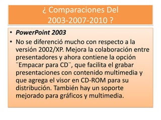 ¿ Comparaciones Del
            2003-2007-2010 ?
• PowerPoint 2003
• No se diferenció mucho con respecto a la
  versión 2002/XP. Mejora la colaboración entre
  presentadores y ahora contiene la opción
  ¨Empacar para CD¨, que facilita el grabar
  presentaciones con contenido multimedia y
  que agrega el visor en CD-ROM para su
  distribución. También hay un soporte
  mejorado para gráficos y multimedia.
 