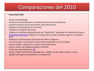 Comparaciones del 2010
•   PowerPoint 2010

•   Nueva vista backstage.
•   Creación de presentaciones en colaboración con otros compañeros.
•   Guardar versiones de la presentación automáticamente.
•   Organizar las diapositivas en secciones.
•   Combinar y comparar versiones.
•   Trabajar con archivos de presentación de "PowerPoint" separados en diferentes ventanas.
•   PowerPoint web Apps (Trabajar en la presentación desde cualquier lugar en un servidor
    web).
•   Mejoras e incorporaciones de edición de video e imágenes.
•   Las transiciones y animaciones tienen fichas separadas y son más fluidas.
•   Insertar, editar y reproducir un video en la presentación.
•   Nuevos diseños de imágenes gráficas SmartArt.
•   Transiciones de diapositivas 3D.
•   Copiar y Pegar los formatos animados de un objeto, ya sea texto o formas, a otro.
•   Agregar una captura de pantalla a una diapositiva.
 