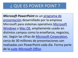¿ QUE ES POWER POINT ?

Microsoft PowerPoint es un programa de
presentación desarrollado por la empresa
Microsoft para sistemas operativos Microsoft
Windows y Mac OS, ampliamente usado en
distintos campos como la enseñanza, negocios,
etc. Según las cifras de Microsoft Corporation,
cerca de 30 millones de presentaciones son
realizadas con PowerPoint cada día. Forma parte
de la suite Microsoft Office.
 