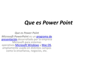 Que es Power Point
          Que es Power Point
Microsoft PowerPoint es un programa de
presentación desarrollado por la empresa
        Microsoft para sistemas
operativos Microsoft Windows y Mac OS,
 ampliamente usado en distintos campos
    como la enseñanza, negocios, etc.
 