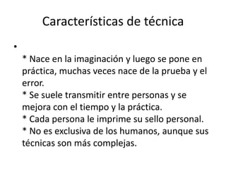 Características de técnica
•
    * Nace en la imaginación y luego se pone en
    práctica, muchas veces nace de la prueba y el
    error.
    * Se suele transmitir entre personas y se
    mejora con el tiempo y la práctica.
    * Cada persona le imprime su sello personal.
    * No es exclusiva de los humanos, aunque sus
    técnicas son más complejas.
 