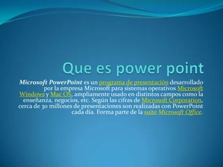 Microsoft PowerPoint es un programa de presentación desarrollado
por la empresa Microsoft para sistemas operativos Microsoft
Windows y Mac OS, ampliamente usado en distintos campos como la
enseñanza, negocios, etc. Según las cifras de Microsoft Corporation,
cerca de 30 millones de presentaciones son realizadas con PowerPoint
cada día. Forma parte de la suite Microsoft Office.
 