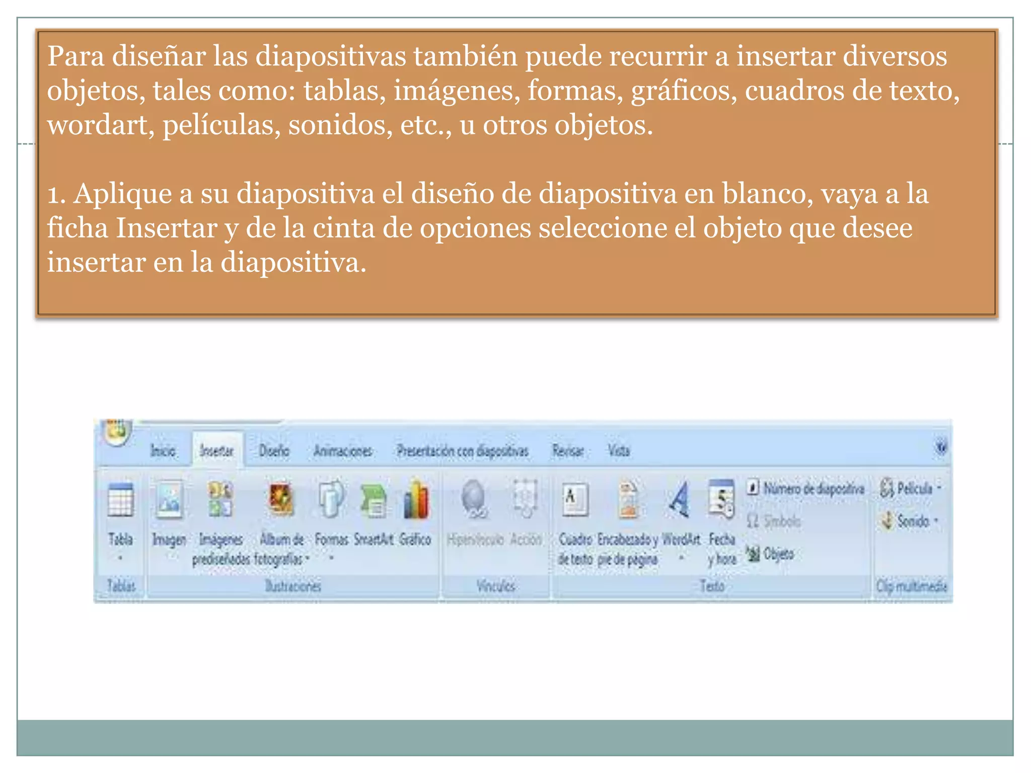 Para diseñar las diapositivas también puede recurrir a insertar diversos
objetos, tales como: tablas, imágenes, formas, gráficos, cuadros de texto,
wordart, películas, sonidos, etc., u otros objetos.
1. Aplique a su diapositiva el diseño de diapositiva en blanco, vaya a la
ficha Insertar y de la cinta de opciones seleccione el objeto que desee
insertar en la diapositiva.
 