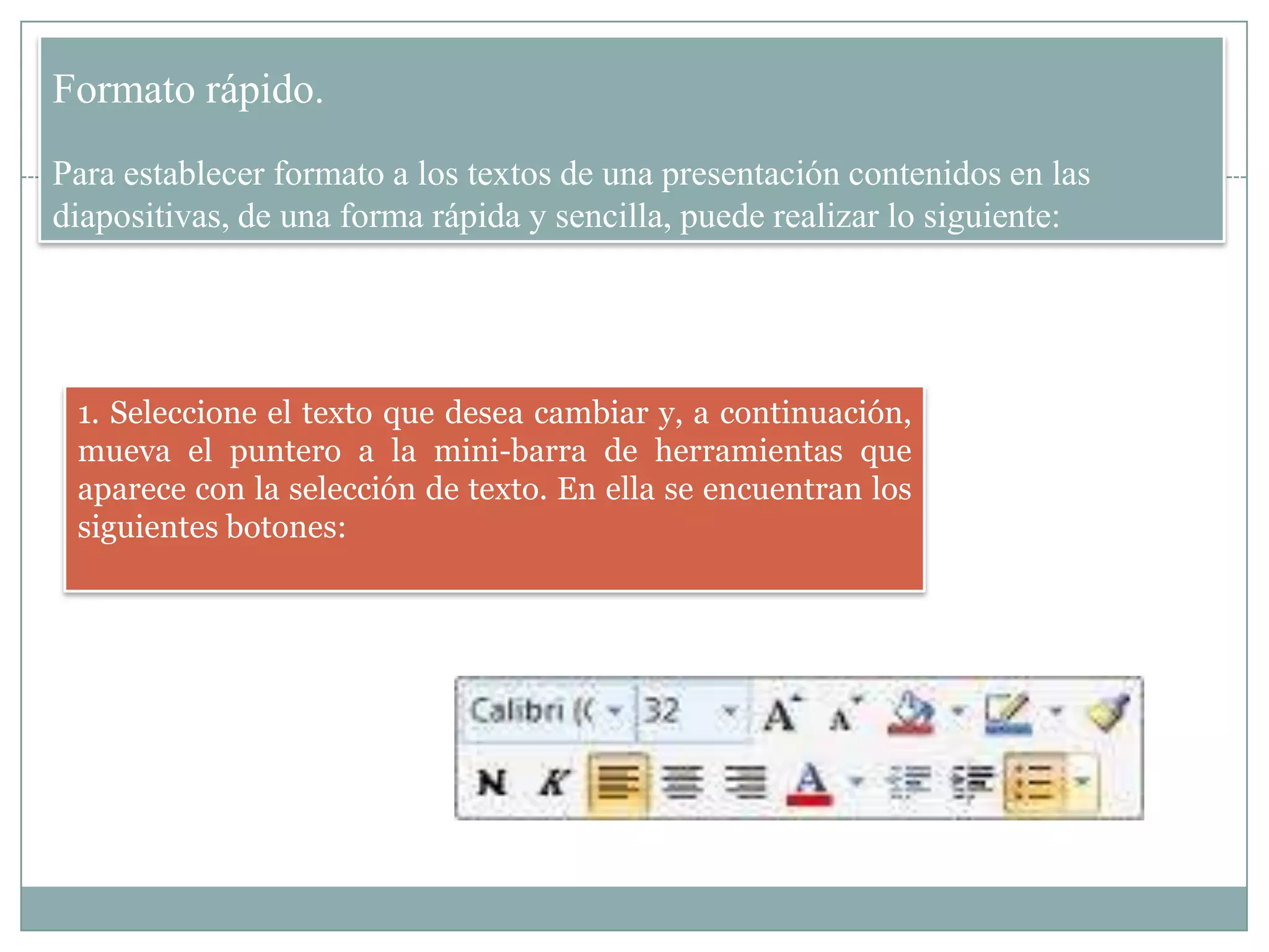 Formato rápido.
Para establecer formato a los textos de una presentación contenidos en las
diapositivas, de una forma rápida y sencilla, puede realizar lo siguiente:
1. Seleccione el texto que desea cambiar y, a continuación,
mueva el puntero a la mini-barra de herramientas que
aparece con la selección de texto. En ella se encuentran los
siguientes botones:
 