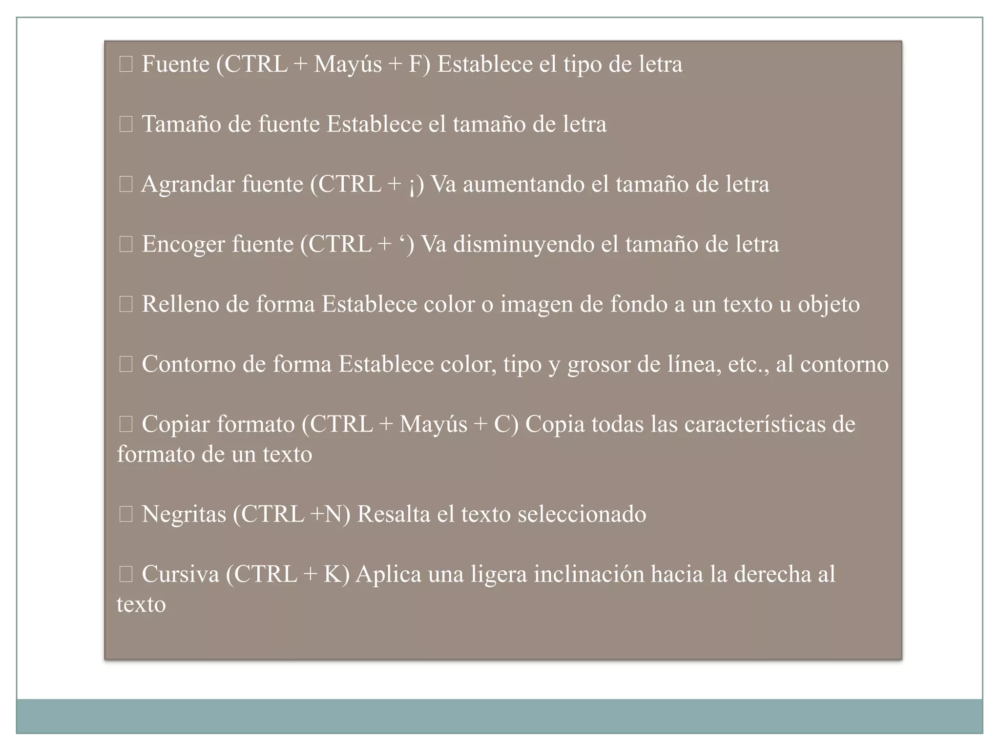 Fuente (CTRL + Mayús + F) Establece el tipo de letra
Tamaño de fuente Establece el tamaño de letra
Agrandar fuente (CTRL + ¡) Va aumentando el tamaño de letra
Encoger fuente (CTRL + „) Va disminuyendo el tamaño de letra
Relleno de forma Establece color o imagen de fondo a un texto u objeto
Contorno de forma Establece color, tipo y grosor de línea, etc., al contorno
Copiar formato (CTRL + Mayús + C) Copia todas las características de
formato de un texto
Negritas (CTRL +N) Resalta el texto seleccionado
Cursiva (CTRL + K) Aplica una ligera inclinación hacia la derecha al
texto
 