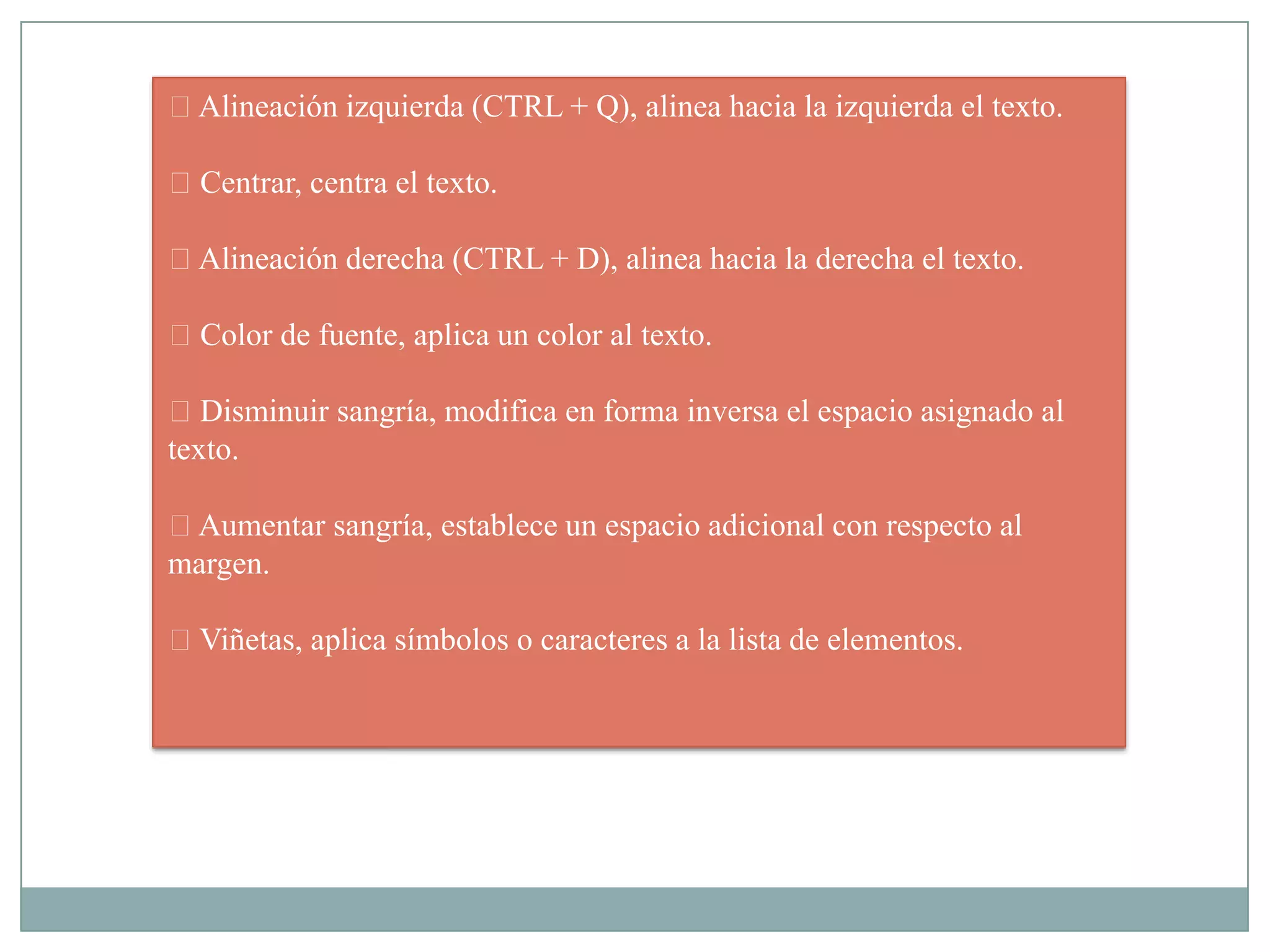 Alineación izquierda (CTRL + Q), alinea hacia la izquierda el texto.
Centrar, centra el texto.
Alineación derecha (CTRL + D), alinea hacia la derecha el texto.
Color de fuente, aplica un color al texto.
Disminuir sangría, modifica en forma inversa el espacio asignado al
texto.
Aumentar sangría, establece un espacio adicional con respecto al
margen.
Viñetas, aplica símbolos o caracteres a la lista de elementos.
 