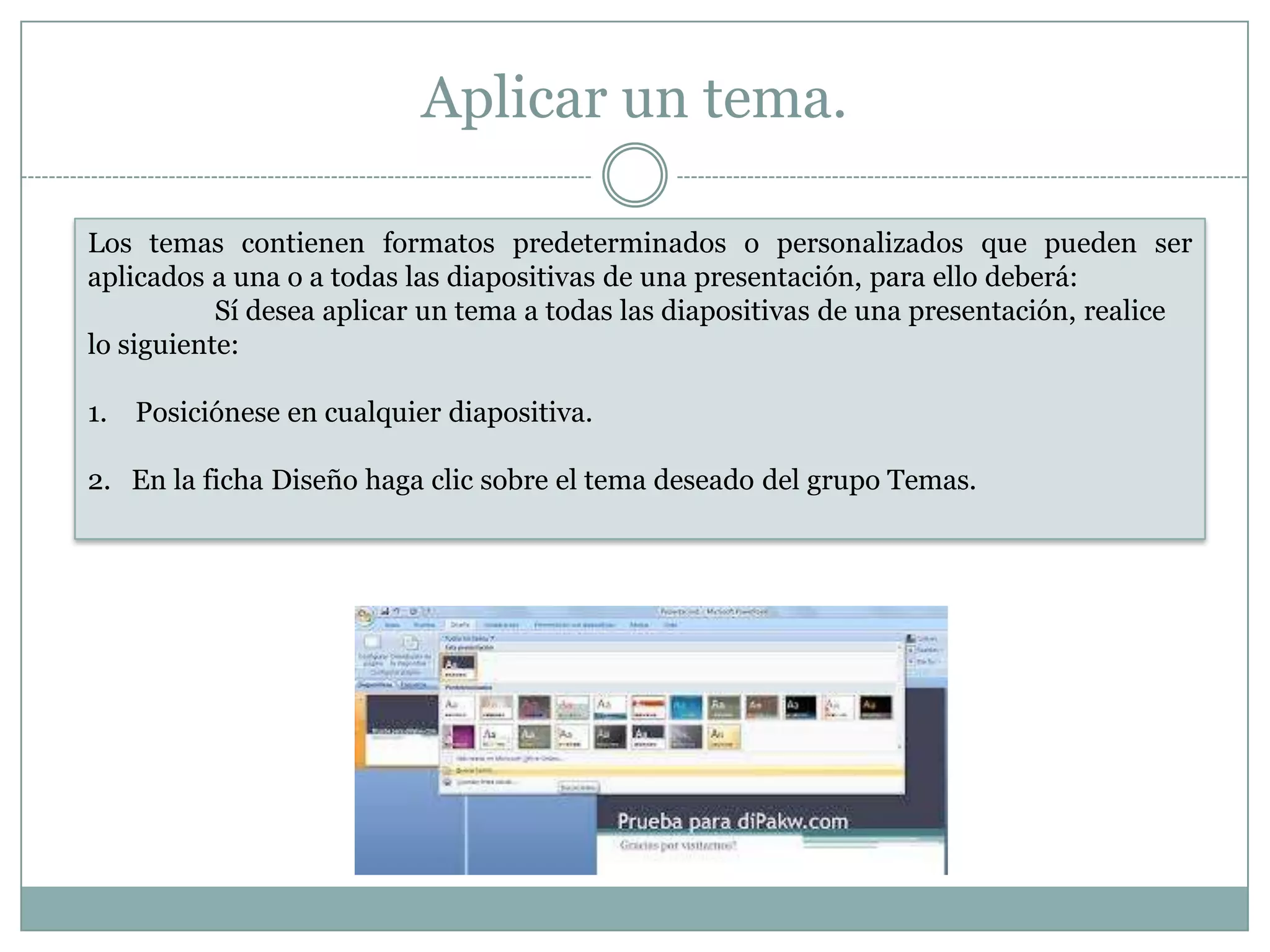Aplicar un tema.
Los temas contienen formatos predeterminados o personalizados que pueden ser
aplicados a una o a todas las diapositivas de una presentación, para ello deberá:
Sí desea aplicar un tema a todas las diapositivas de una presentación, realice
lo siguiente:
1. Posiciónese en cualquier diapositiva.
2. En la ficha Diseño haga clic sobre el tema deseado del grupo Temas.
 