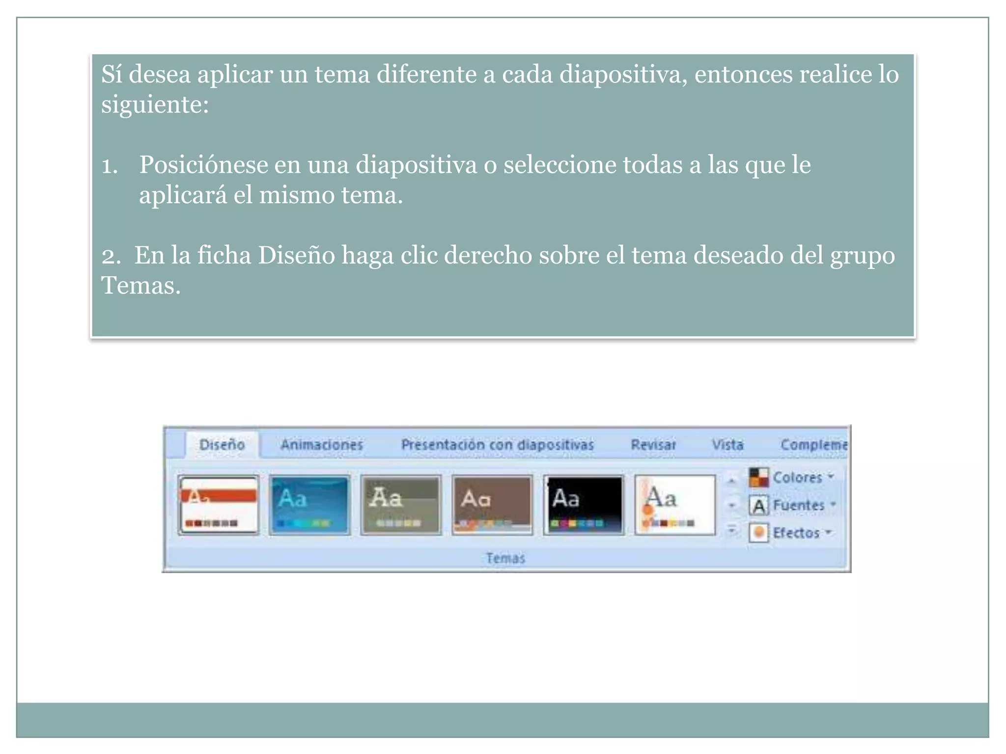Sí desea aplicar un tema diferente a cada diapositiva, entonces realice lo
siguiente:
1. Posiciónese en una diapositiva o seleccione todas a las que le
aplicará el mismo tema.
2. En la ficha Diseño haga clic derecho sobre el tema deseado del grupo
Temas.
 