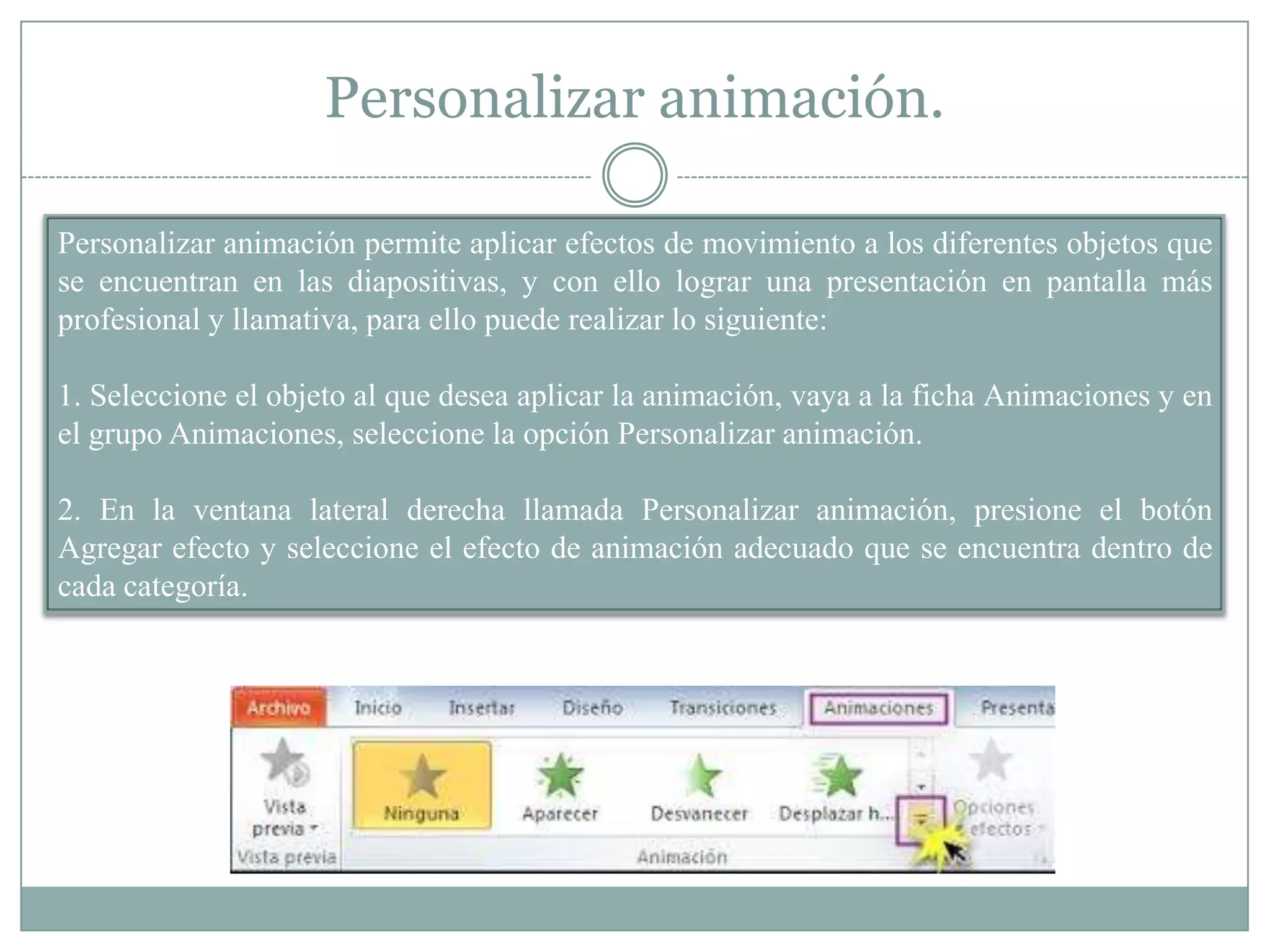 Personalizar animación.
Personalizar animación permite aplicar efectos de movimiento a los diferentes objetos que
se encuentran en las diapositivas, y con ello lograr una presentación en pantalla más
profesional y llamativa, para ello puede realizar lo siguiente:
1. Seleccione el objeto al que desea aplicar la animación, vaya a la ficha Animaciones y en
el grupo Animaciones, seleccione la opción Personalizar animación.
2. En la ventana lateral derecha llamada Personalizar animación, presione el botón
Agregar efecto y seleccione el efecto de animación adecuado que se encuentra dentro de
cada categoría.
 