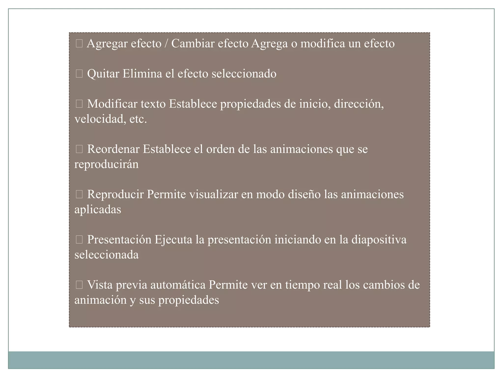 Agregar efecto / Cambiar efecto Agrega o modifica un efecto
Quitar Elimina el efecto seleccionado
Modificar texto Establece propiedades de inicio, dirección,
velocidad, etc.
Reordenar Establece el orden de las animaciones que se
reproducirán
Reproducir Permite visualizar en modo diseño las animaciones
aplicadas
Presentación Ejecuta la presentación iniciando en la diapositiva
seleccionada
Vista previa automática Permite ver en tiempo real los cambios de
animación y sus propiedades
 