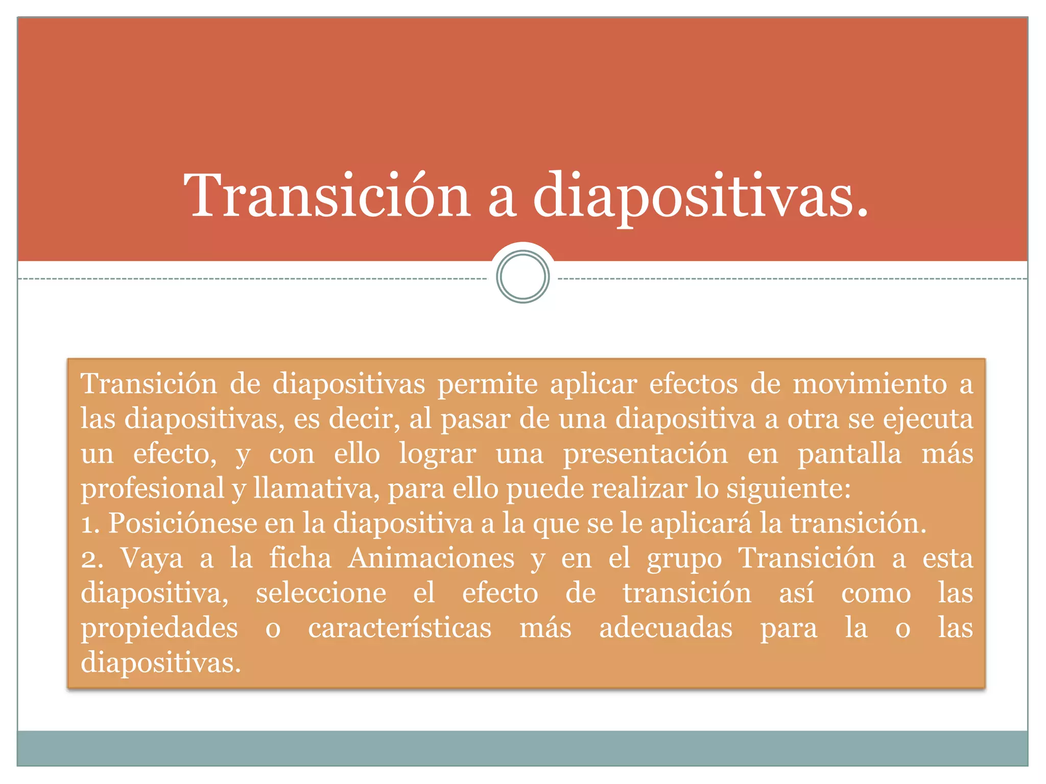 Transición a diapositivas.
Transición de diapositivas permite aplicar efectos de movimiento a
las diapositivas, es decir, al pasar de una diapositiva a otra se ejecuta
un efecto, y con ello lograr una presentación en pantalla más
profesional y llamativa, para ello puede realizar lo siguiente:
1. Posiciónese en la diapositiva a la que se le aplicará la transición.
2. Vaya a la ficha Animaciones y en el grupo Transición a esta
diapositiva, seleccione el efecto de transición así como las
propiedades o características más adecuadas para la o las
diapositivas.
 