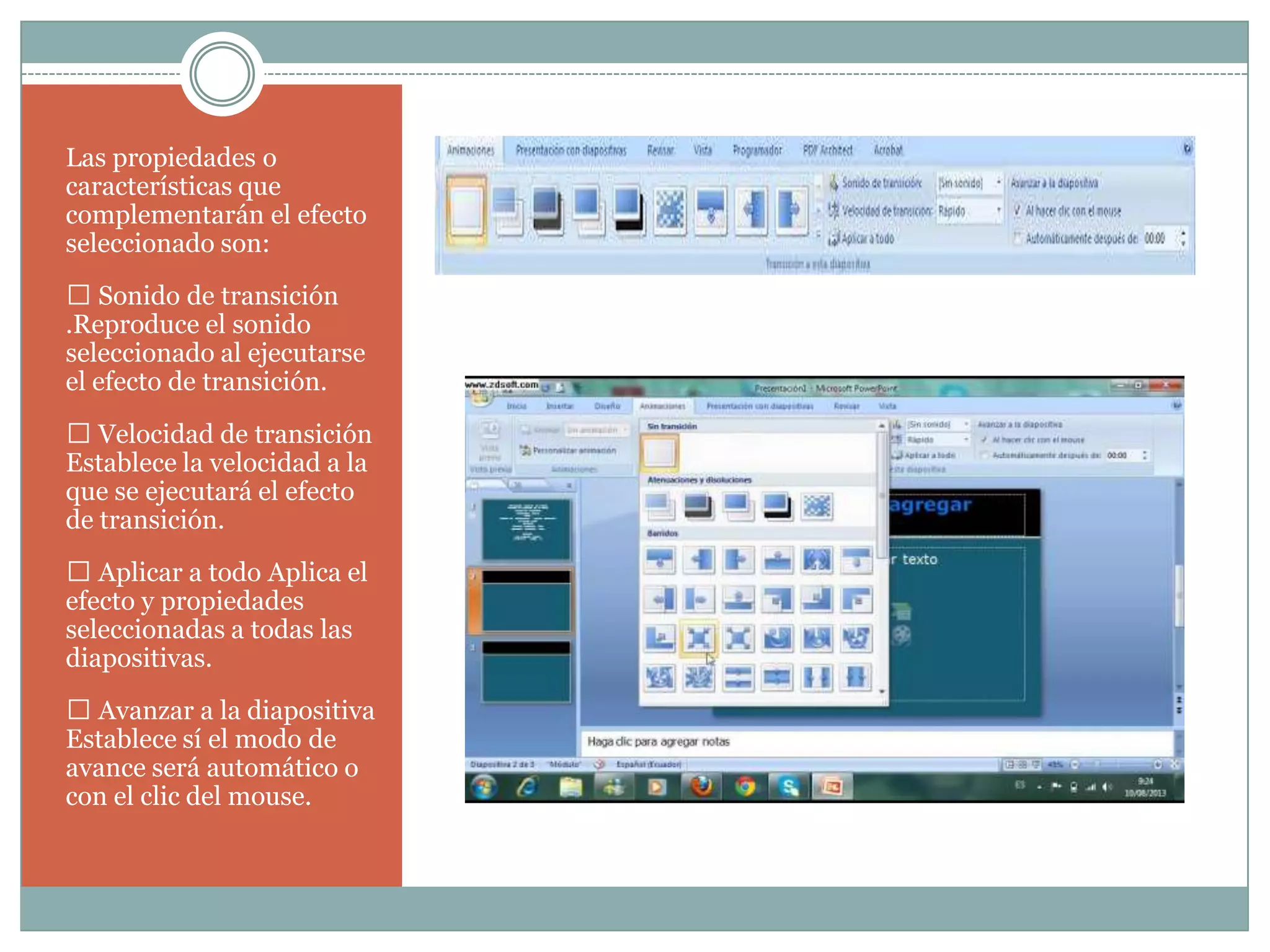 Las propiedades o
características que
complementarán el efecto
seleccionado son:
 Sonido de transición
.Reproduce el sonido
seleccionado al ejecutarse
el efecto de transición.
 Velocidad de transición
Establece la velocidad a la
que se ejecutará el efecto
de transición.
 Aplicar a todo Aplica el
efecto y propiedades
seleccionadas a todas las
diapositivas.
 Avanzar a la diapositiva
Establece sí el modo de
avance será automático o
con el clic del mouse.
 