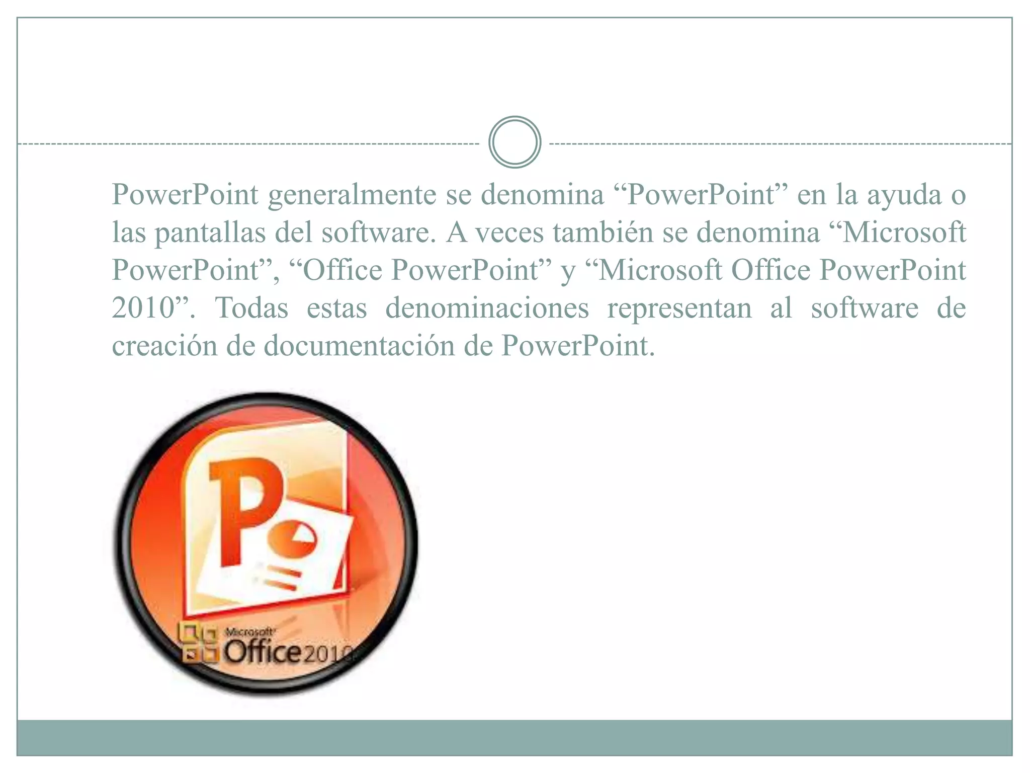 PowerPoint generalmente se denomina “PowerPoint” en la ayuda o
las pantallas del software. A veces también se denomina “Microsoft
PowerPoint”, “Office PowerPoint” y “Microsoft Office PowerPoint
2010”. Todas estas denominaciones representan al software de
creación de documentación de PowerPoint.
 