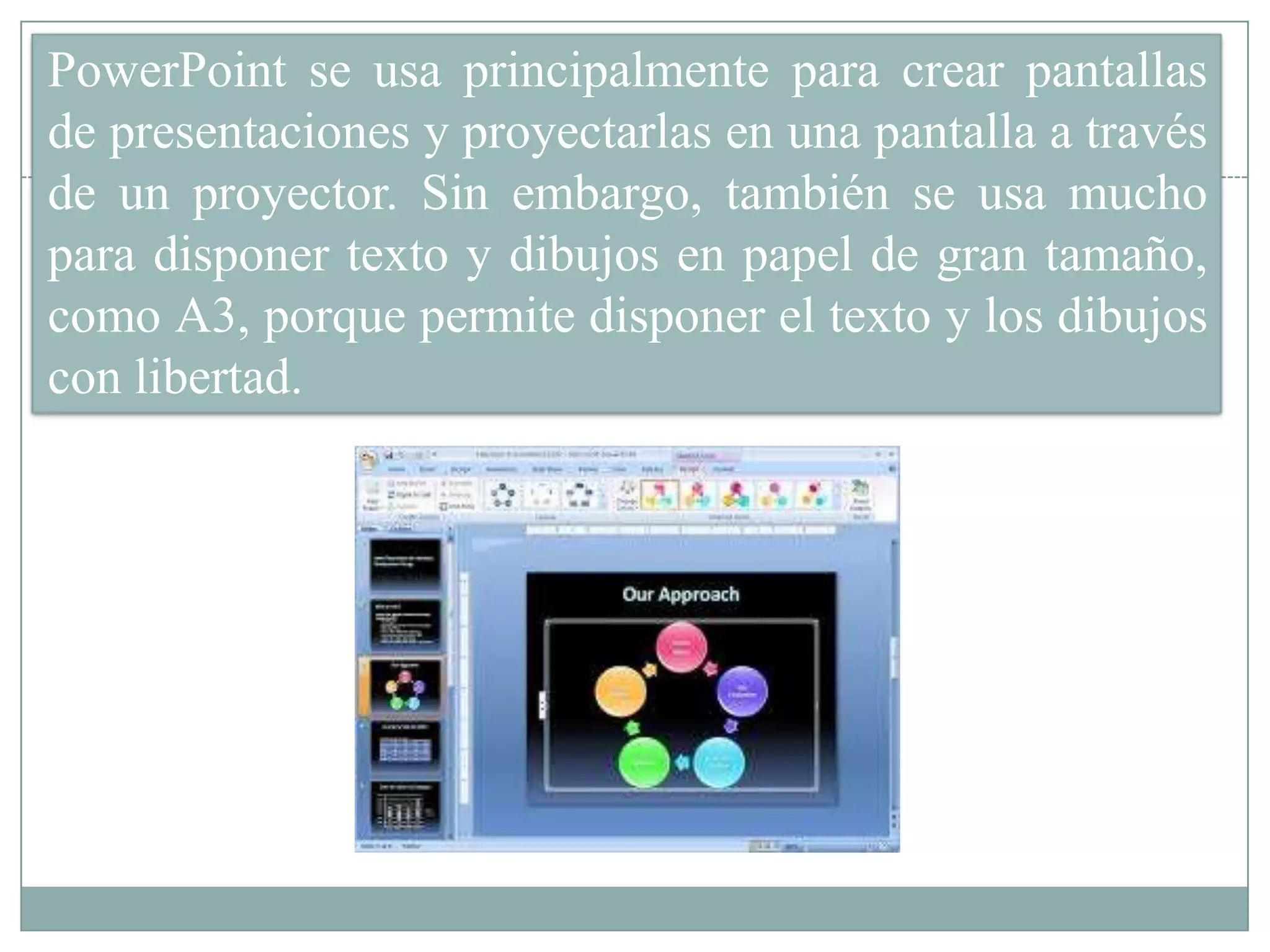 PowerPoint se usa principalmente para crear pantallas
de presentaciones y proyectarlas en una pantalla a través
de un proyector. Sin embargo, también se usa mucho
para disponer texto y dibujos en papel de gran tamaño,
como A3, porque permite disponer el texto y los dibujos
con libertad.
 