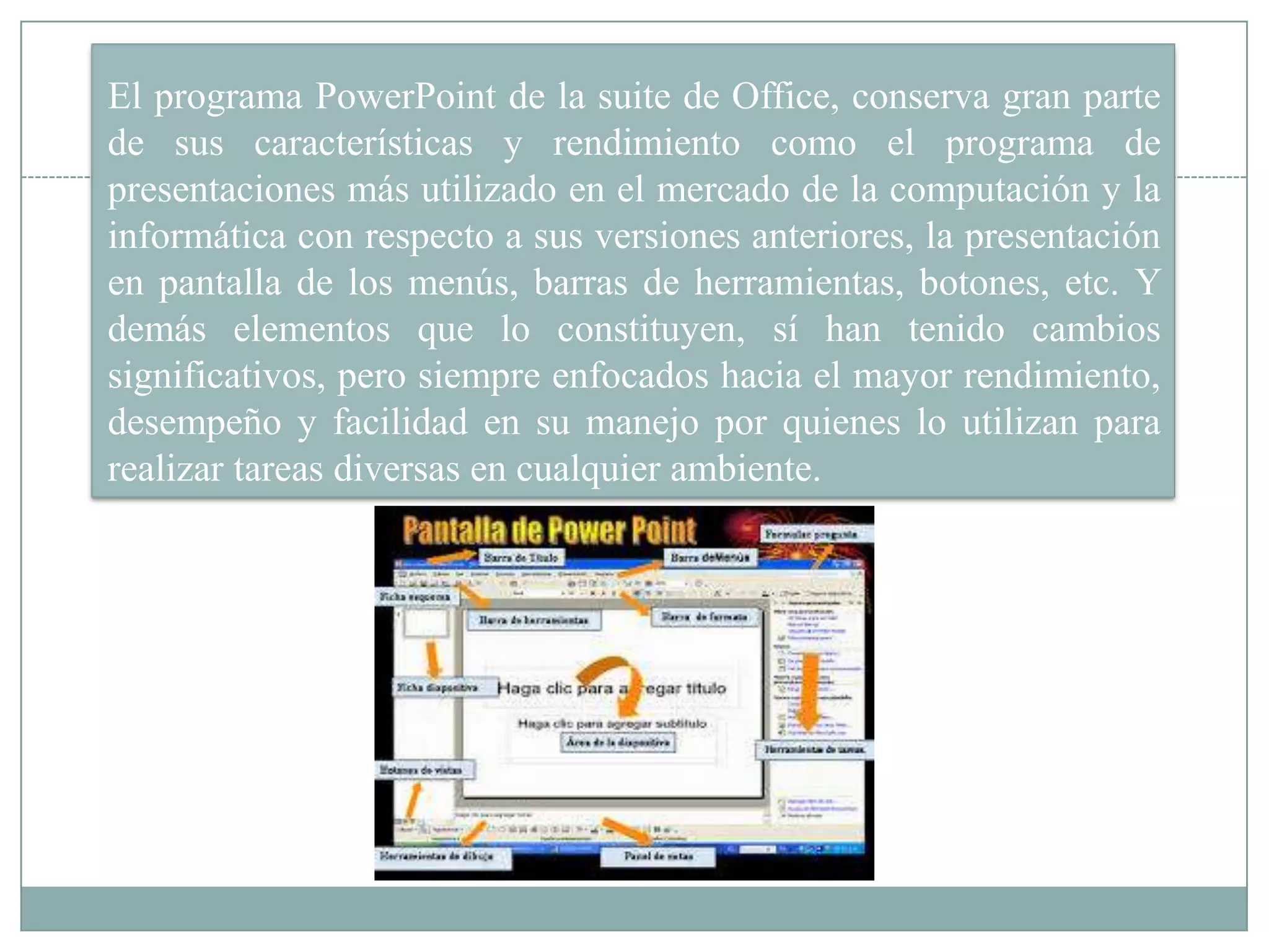 El programa PowerPoint de la suite de Office, conserva gran parte
de sus características y rendimiento como el programa de
presentaciones más utilizado en el mercado de la computación y la
informática con respecto a sus versiones anteriores, la presentación
en pantalla de los menús, barras de herramientas, botones, etc. Y
demás elementos que lo constituyen, sí han tenido cambios
significativos, pero siempre enfocados hacia el mayor rendimiento,
desempeño y facilidad en su manejo por quienes lo utilizan para
realizar tareas diversas en cualquier ambiente.
 