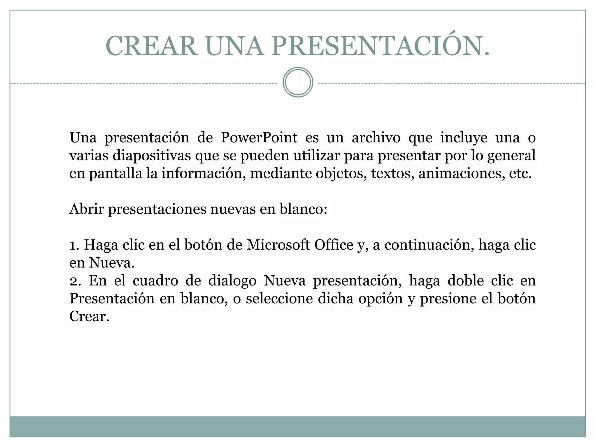 CREAR UNA PRESENTACIÓN.
Una presentación de PowerPoint es un archivo que incluye una o
varias diapositivas que se pueden utilizar para presentar por lo general
en pantalla la información, mediante objetos, textos, animaciones, etc.
Abrir presentaciones nuevas en blanco:
1. Haga clic en el botón de Microsoft Office y, a continuación, haga clic
en Nueva.
2. En el cuadro de dialogo Nueva presentación, haga doble clic en
Presentación en blanco, o seleccione dicha opción y presione el botón
Crear.
 