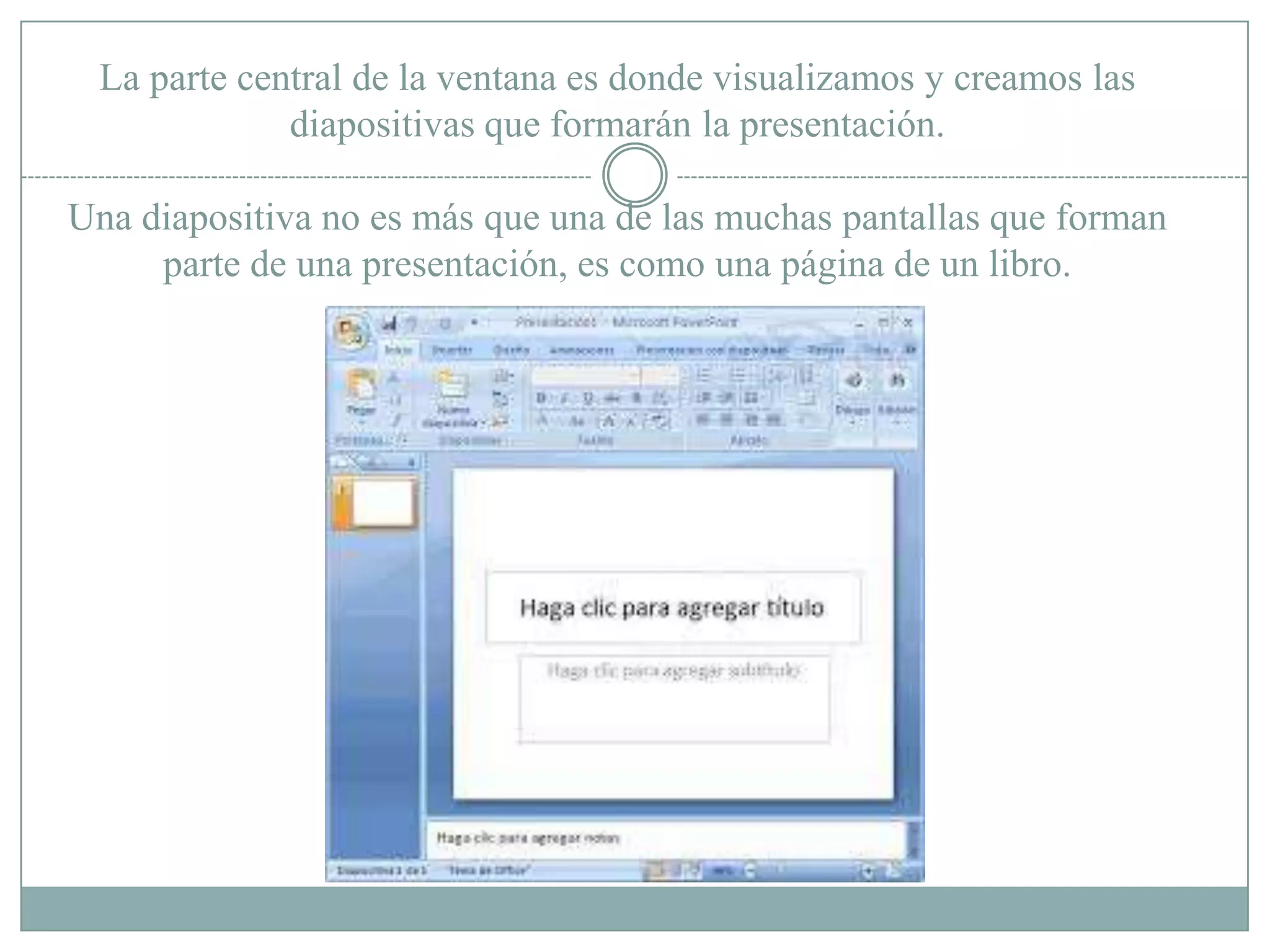 La parte central de la ventana es donde visualizamos y creamos las
diapositivas que formarán la presentación.
Una diapositiva no es más que una de las muchas pantallas que forman
parte de una presentación, es como una página de un libro.
 