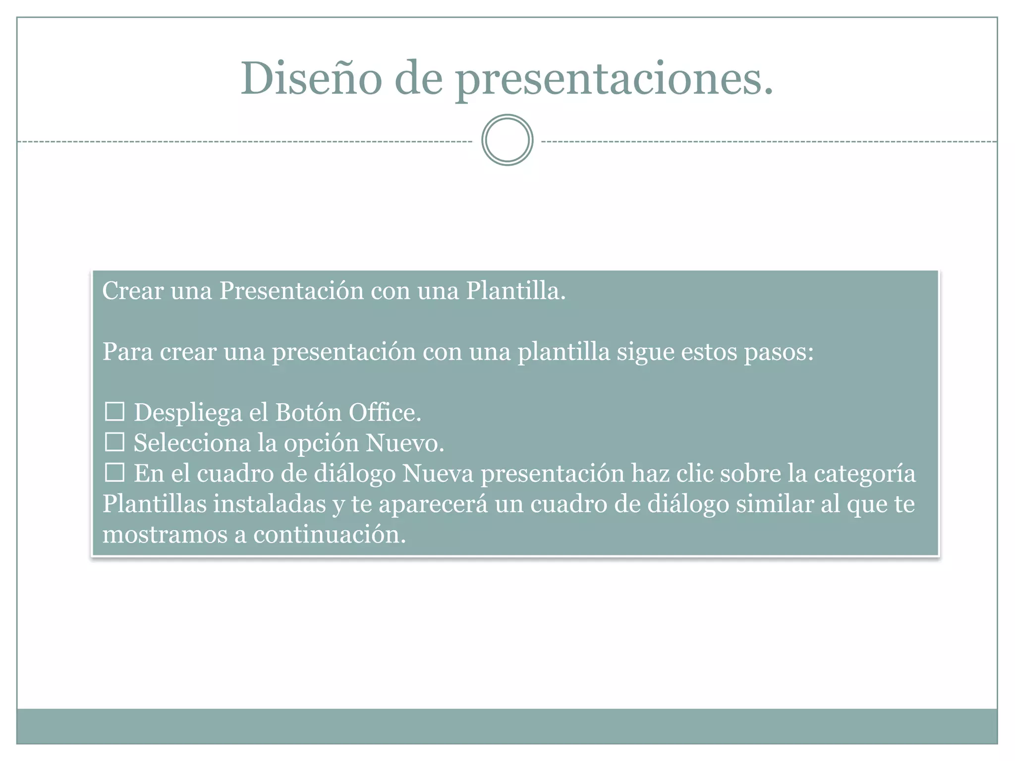 Diseño de presentaciones.
Crear una Presentación con una Plantilla.
Para crear una presentación con una plantilla sigue estos pasos:
 Despliega el Botón Office.
 Selecciona la opción Nuevo.
 En el cuadro de diálogo Nueva presentación haz clic sobre la categoría
Plantillas instaladas y te aparecerá un cuadro de diálogo similar al que te
mostramos a continuación.
 