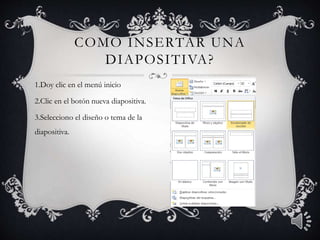 COMO INSERTAR UNA
DIAPOSITIVA?
1.Doy clic en el menú inicio
2.Clic en el botón nueva diapositiva.
3.Selecciono el diseño o tema de la
diapositiva.