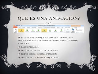 QUE ES UNA ANIMACION?
ES UN MOVIMIENTO QUE SE LE DA A UN TEXTO O A UNA
IMAGEN PARA REALIZARLO PRIMERO SELECCIONO EL TEXTO DE
LA IMAGEN.
PARA REALIZARLO:
SELECCIONO EL TEXTO DE LA IM AGEN
LE DOY CLIC EN EL MENU ANIMACION
SELECCIONO LA ANIMACION QUE DESEO