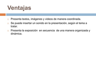 Ventajas
 Presenta textos, imágenes y videos de manera coordinada.
 Se puede insertar un sonido en la presentación, según el tema a
tratar.
 Presenta la exposición en secuencia de una manera organizada y
dinámica.
 
