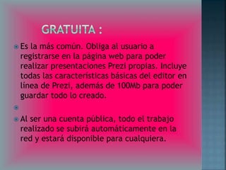  Es la más común. Obliga al usuario a 
registrarse en la página web para poder 
realizar presentaciones Prezi propias. Incluye 
todas las características básicas del editor en 
línea de Prezi, además de 100Mb para poder 
guardar todo lo creado. 
 
 Al ser una cuenta pública, todo el trabajo 
realizado se subirá automáticamente en la 
red y estará disponible para cualquiera. 
 